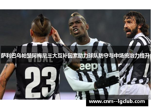 萨利巴乌帕楚阿梅尼三大互补因素助力球队防守与中场统治力提升