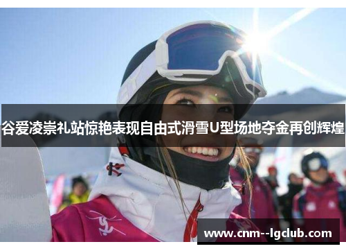 谷爱凌崇礼站惊艳表现自由式滑雪U型场地夺金再创辉煌