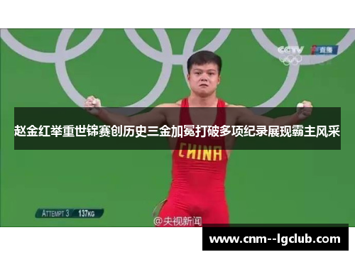 赵金红举重世锦赛创历史三金加冕打破多项纪录展现霸主风采