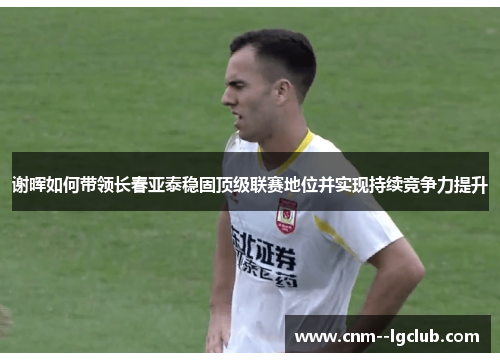 谢晖如何带领长春亚泰稳固顶级联赛地位并实现持续竞争力提升