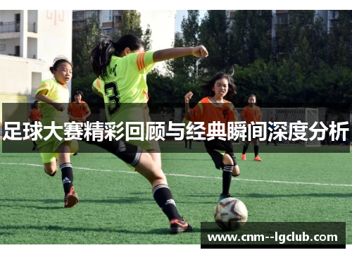 足球大赛精彩回顾与经典瞬间深度分析 足球大赛精彩回顾与经典瞬间深度分析