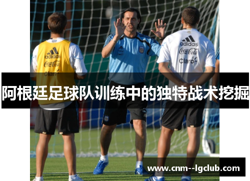 阿根廷足球队训练中的独特战术挖掘 阿根廷足球队训练中的独特战术挖掘