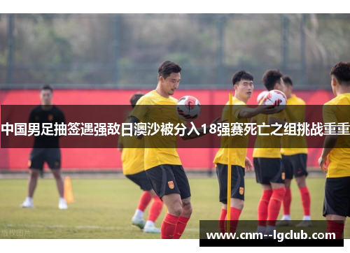 中国男足抽签遇强敌日澳沙被分入18强赛死亡之组挑战重重 中国男足抽签遇强敌日澳沙被分入18强赛死亡之组挑战重重