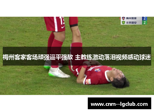 梅州客家客场顽强逼平强敌 主教练激动落泪视频感动球迷