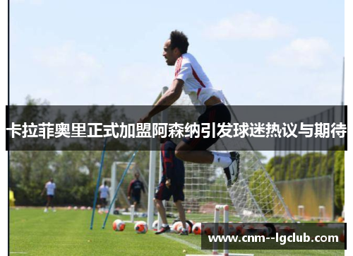 卡拉菲奥里正式加盟阿森纳引发球迷热议与期待 卡拉菲奥里正式加盟阿森纳引发球迷热议与期待
