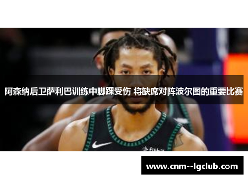 阿森纳后卫萨利巴训练中脚踝受伤 将缺席对阵波尔图的重要比赛 阿森纳后卫萨利巴训练中脚踝受伤 将缺席对阵波尔图的重要比赛