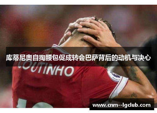 库蒂尼奥自掏腰包促成转会巴萨背后的动机与决心 库蒂尼奥自掏腰包促成转会巴萨背后的动机与决心