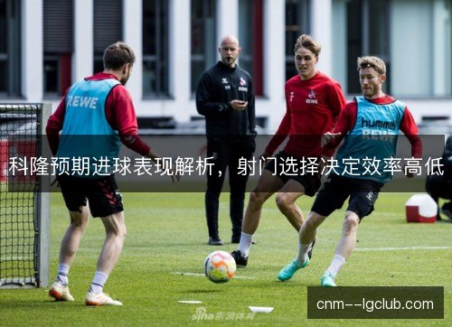 科隆预期进球表现解析，射门选择决定效率高低